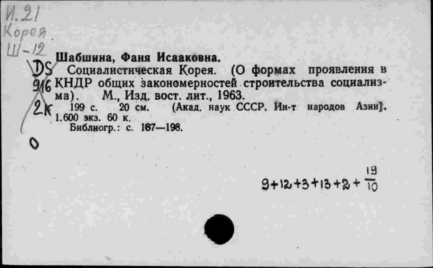 ﻿ил/
КорС&
' Шабшина, Фаня Исааковна.
2/8 Социалистическая Корея. (О формах проявления в шг КНДР общих закономерностей строительства социализма). М., Изд. вост, лит., 1963.
/К 199 с. 20 см. (Акад, наук СССР. Ин-т народов Азии}. п 1.600 экз. 60 к.
Библиогр.: с. 187—198.
О
19
3+12,+5 + 15+й+Ю